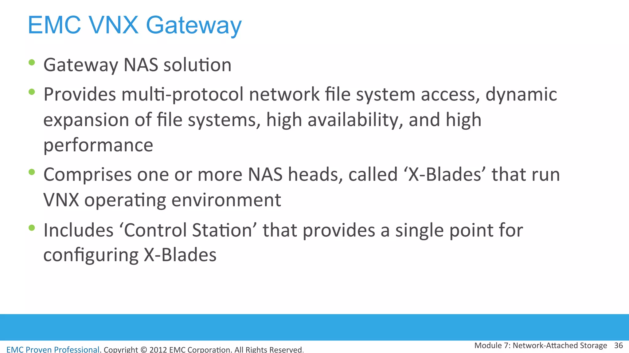 EMC	
  Proven	
  Professional.	
  Copyright	
  ©	
  2012	
  EMC	
  Corpora:on.	
  All	
  Rights	
  Reserved.	
  
EMC VNX Gateway
• Gateway	
  NAS	
  solu:on	
  
• Provides	
  mul:-­‐protocol	
  network	
  ﬁle	
  system	
  access,	
  dynamic	
  
expansion	
  of	
  ﬁle	
  systems,	
  high	
  availability,	
  and	
  high	
  
performance	
  
• Comprises	
  one	
  or	
  more	
  NAS	
  heads,	
  called	
  ‘X-­‐Blades’	
  that	
  run	
  
VNX	
  opera:ng	
  environment	
  
• Includes	
  ‘Control	
  Sta:on’	
  that	
  provides	
  a	
  single	
  point	
  for	
  
conﬁguring	
  X-­‐Blades	
  
Module	
  7:	
  Network-­‐AVached	
  Storage	
   36	
  
 