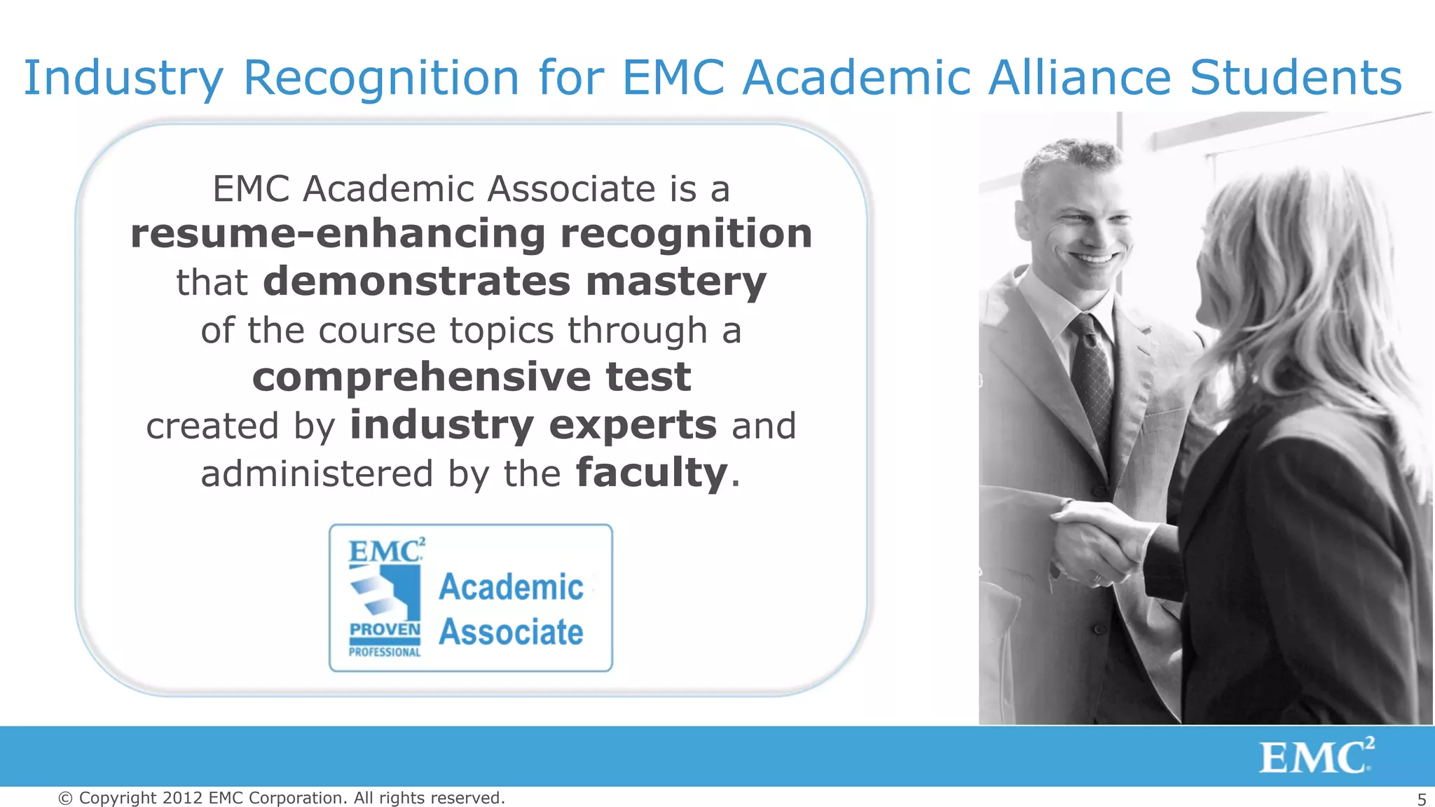 5© Copyright 2012 EMC Corporation. All rights reserved.
EMC Academic Associate is a
resume-enhancing recognition
that demonstrates mastery
of the course topics through a
comprehensive test
created by industry experts and
administered by the faculty.
Industry Recognition for EMC Academic Alliance Students
 