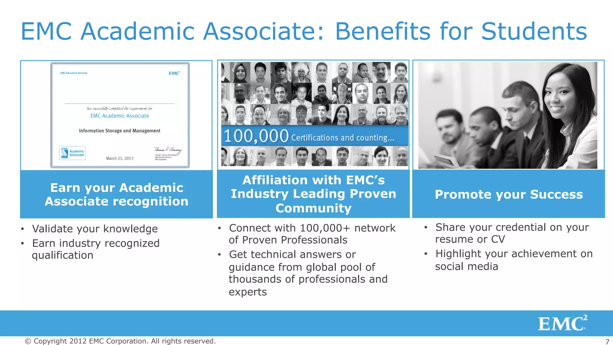 7© Copyright 2012 EMC Corporation. All rights reserved.
EMC Academic Associate: Benefits for Students
•  Share your credential on your
resume or CV
•  Highlight your achievement on
social media
•  Validate your knowledge
•  Earn industry recognized
qualification
•  Connect with 100,000+ network
of Proven Professionals
•  Get technical answers or
guidance from global pool of
thousands of professionals and
experts
Affiliation with EMC’s
Industry Leading Proven
Community
Promote your Success
Earn your Academic
Associate recognition
 