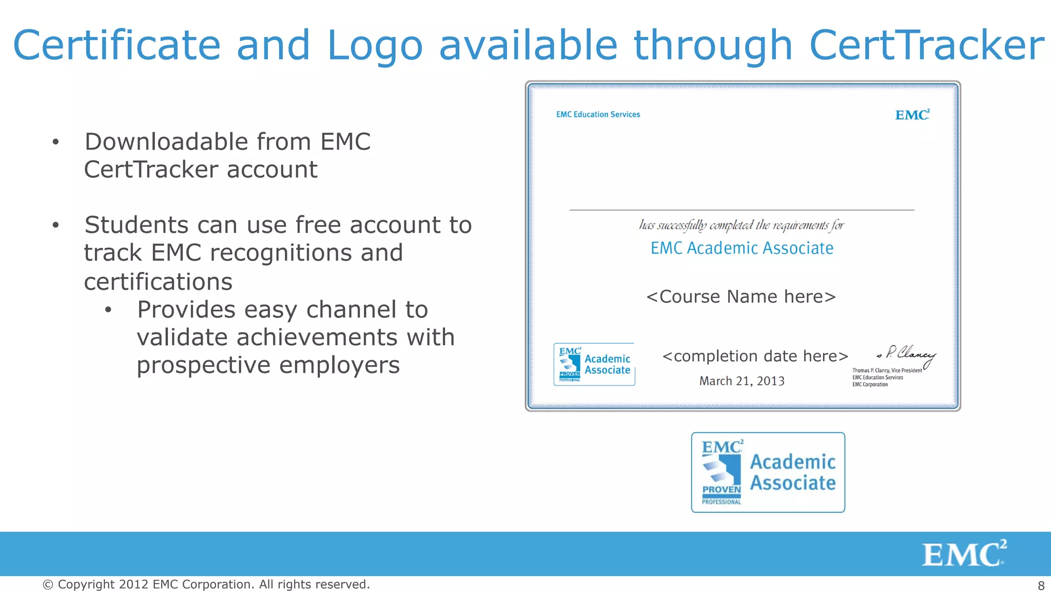 8© Copyright 2012 EMC Corporation. All rights reserved.
Certificate and Logo available through CertTracker
<Course Name here>
<completion date here>
•  Downloadable from EMC
CertTracker account
•  Students can use free account to
track EMC recognitions and
certifications
•  Provides easy channel to
validate achievements with
prospective employers
 
