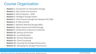 EMC	
  Proven	
  Professional.	
  Copyright	
  ©	
  2012	
  EMC	
  Corpora:on.	
  All	
  Rights	
  Reserved.	
  
EMC	
  Proven	
  Professional	
  
Course Organization
•  Module	
  1	
  :	
  Introduc:on	
  to	
  Informa:on	
  Storage	
  
•  Module	
  2	
  :	
  Data	
  Center	
  Environment	
  
•  Module	
  3	
  :	
  Data	
  Protec:on	
  –	
  RAID	
  	
  	
  	
  
•  Module	
  4	
  :	
  Intelligent	
  Storage	
  System	
  
•  Module	
  5	
  :	
  Fibre	
  Channel	
  Storage	
  Area	
  Network	
  (FC	
  SAN)	
  
•  Module	
  6	
  :	
  IP	
  SAN	
  and	
  FCoE	
  
•  Module	
  7	
  :	
  Network-­‐AVached	
  Storage	
  (NAS)	
  
•  Module	
  8	
  :	
  Object-­‐based	
  and	
  Uniﬁed	
  Storage	
  
•  Module	
  9	
  :	
  Introduc:on	
  to	
  Business	
  Con:nuity	
  
•  Module	
  10	
  :	
  Backup	
  and	
  Archive	
  
•  Module	
  11	
  :	
  Local	
  Replica:on	
  
•  Module	
  12	
  :	
  Remote	
  Replica:on	
  
•  Module	
  13	
  :	
  Cloud	
  Compu:ng	
  	
  
•  Module	
  14	
  :	
  Securing	
  the	
  Storage	
  Infrastructure	
  
•  Module	
  15	
  :	
  Managing	
  the	
  Storage	
  Infrastructure	
  
	
  
Course	
  Introduc:on	
   11	
  
 