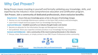 EMC	
  Proven	
  Professional.	
  Copyright	
  ©	
  2012	
  EMC	
  Corpora:on.	
  All	
  Rights	
  Reserved.	
  
EMC	
  Proven	
  Professional	
  
Why Get Proven?
Being	
  Proven	
  means	
  inves:ng	
  in	
  yourself	
  and	
  formally	
  valida:ng	
  your	
  knowledge,	
  skills,	
  and	
  
exper:se	
  by	
  the	
  industry’s	
  most	
  comprehensive	
  educa:on	
  and	
  cer:ﬁca:on	
  program.	
  
	
  Get	
  Proven.	
  Join	
  a	
  community	
  of	
  dedicated	
  professionals,	
  share	
  exclusive	
  beneﬁts:	
  	
  
Keep	
  Current	
  	
  -­‐	
  Ensure	
  that	
  your	
  knowledge	
  grows	
  as	
  fast	
  as	
  the	
  pace	
  of	
  technology	
  changes	
  
•  Receive	
  no-­‐cost	
  Knowledge	
  Maintenance	
  updates	
  on	
  the	
  latest	
  EMC	
  products	
  and	
  technologies.	
  
•  Learn	
  from	
  in-­‐depth	
  technical	
  papers	
  from	
  our	
  Knowledge	
  Sharing	
  library.	
  
Lead	
  and	
  Advocate	
  –	
  Establish	
  yourself	
  as	
  an	
  industry	
  thought-­‐leader	
  and	
  mentor	
  	
  
•  Become	
  an	
  advocate	
  for	
  the	
  Informa:on	
  Storage	
  and	
  Management	
  industry.	
  
•  Get	
  published.	
  Share	
  your	
  exper:se	
  and	
  best	
  prac:ces	
  in	
  our	
  Knowledge	
  Sharing	
  Compe::on.	
  
Connect	
  and	
  Collaborate	
  –	
  Join	
  a	
  community	
  of	
  the	
  most	
  trusted	
  professionals	
  in	
  the	
  industry	
  
•  Discuss,	
  share,	
  ﬁnd	
  answers,	
  or	
  simply	
  connect	
  in	
  our	
  EMC	
  Proven	
  Professional	
  online	
  community.	
  
Course	
  Introduc:on	
   27	
  
Like	
  Us:	
  
EMC	
  Proven	
  Professional	
   hVp://educa:on.EMC.com/ProvenCommunity	
  
Follow	
  Us:	
  
@EMCEduca:on,	
  @EMCProven	
  
 