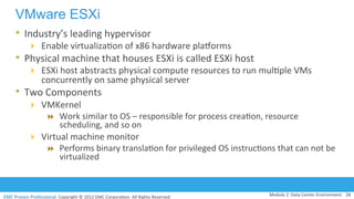 EMC	
  Proven	
  Professional.	
  Copyright	
  ©	
  2012	
  EMC	
  Corpora:on.	
  All	
  Rights	
  Reserved.	
  
VMware ESXi
•  Industry’s	
  leading	
  hypervisor	
  
!  Enable	
  virtualiza:on	
  of	
  x86	
  hardware	
  pladorms	
  
•  Physical	
  machine	
  that	
  houses	
  ESXi	
  is	
  called	
  ESXi	
  host	
  
!  ESXi	
  host	
  abstracts	
  physical	
  compute	
  resources	
  to	
  run	
  mul:ple	
  VMs	
  
concurrently	
  on	
  same	
  physical	
  server	
  	
  
•  Two	
  Components	
  
!  VMKernel	
  
"  Work	
  similar	
  to	
  OS	
  –	
  responsible	
  for	
  process	
  crea:on,	
  resource	
  
scheduling,	
  and	
  so	
  on	
  	
  	
  
!  Virtual	
  machine	
  monitor	
  	
  
"  Performs	
  binary	
  transla:on	
  for	
  privileged	
  OS	
  instruc:ons	
  that	
  can	
  not	
  be	
  
virtualized	
  
	
  
Module	
  2:	
  Data	
  Center	
  Environment	
   28	
  
 