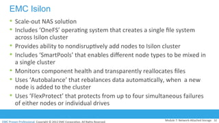 EMC	
  Proven	
  Professional.	
  Copyright	
  ©	
  2012	
  EMC	
  Corpora:on.	
  All	
  Rights	
  Reserved.	
  
EMC Isilon
•  Scale-­‐out	
  NAS	
  solu:on	
  
•  Includes	
  ‘OneFS’	
  opera:ng	
  system	
  that	
  creates	
  a	
  single	
  ﬁle	
  system	
  
across	
  Isilon	
  cluster	
  
•  Provides	
  ability	
  to	
  nondisrup:vely	
  add	
  nodes	
  to	
  Isilon	
  cluster	
  
•  Includes	
  ‘SmartPools’	
  that	
  enables	
  diﬀerent	
  node	
  types	
  to	
  be	
  mixed	
  in	
  
a	
  single	
  cluster	
  	
  
•  Monitors	
  component	
  health	
  and	
  transparently	
  reallocates	
  ﬁles	
  
•  Uses	
  ‘Autobalance’	
  that	
  rebalances	
  data	
  automa:cally,	
  when	
  	
  a	
  new	
  
node	
  is	
  added	
  to	
  the	
  cluster	
  
•  Uses	
  ‘FlexProtect’	
  that	
  protects	
  from	
  up	
  to	
  four	
  simultaneous	
  failures	
  
of	
  either	
  nodes	
  or	
  individual	
  drives	
  
Module	
  7:	
  Network-­‐AVached	
  Storage	
   32	
  
 