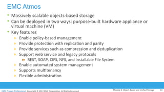 EMC	
  Proven	
  Professional.	
  Copyright	
  ©	
  2012	
  EMC	
  Corpora:on.	
  All	
  Rights	
  Reserved.	
  
EMC Atmos
•  Massively	
  scalable	
  objects-­‐based	
  storage	
  
•  Can	
  be	
  deployed	
  in	
  two	
  ways:	
  purpose-­‐built	
  hardware	
  appliance	
  or	
  
virtual	
  machine	
  (VM)	
  
•  Key	
  features	
  	
  
!  Enable	
  policy-­‐based	
  management	
  
!  Provide	
  protec:on	
  with	
  replica:on	
  and	
  parity	
  
!  Provide	
  services	
  such	
  as	
  compression	
  and	
  deduplica:on	
  
!  Support	
  web	
  service	
  and	
  legacy	
  protocols	
  
"  REST,	
  SOAP,	
  CIFS,	
  NFS,	
  and	
  Installable	
  File	
  System	
  
!  Enable	
  automated	
  system	
  management	
  
!  Supports	
  mul:tenancy	
  
!  Flexible	
  administra:on	
  
Module	
  8:	
  Object-­‐Based	
  and	
  Uniﬁed	
  Storage	
   33	
  
 