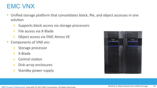 EMC	
  Proven	
  Professional.	
  Copyright	
  ©	
  2012	
  EMC	
  Corpora:on.	
  All	
  Rights	
  Reserved.	
  
EMC VNX
Module	
  8:	
  Object-­‐Based	
  and	
  Uniﬁed	
  Storage	
   35	
  
•  Uniﬁed	
  storage	
  pladorm	
  that	
  consolidates	
  block,	
  ﬁle,	
  and	
  object	
  accesses	
  in	
  one	
  
solu:on	
  
!  Supports	
  block	
  access	
  via	
  storage	
  processors	
  	
  
!  File	
  access	
  via	
  X-­‐Blade	
  
!  Object	
  access	
  via	
  EMC	
  Atmos	
  VE	
  
•  Components	
  of	
  VNX	
  are:	
  
!  Storage	
  processor	
  
!  X-­‐Blade	
  
!  Control	
  sta:on	
  
!  Disk-­‐array	
  enclosures	
  
!  Standby	
  power	
  supply	
  
 