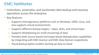EMC	
  Proven	
  Professional.	
  Copyright	
  ©	
  2012	
  EMC	
  Corpora:on.	
  All	
  Rights	
  Reserved.	
  
EMC	
  Proven	
  Professional	
  
EMC NetWorker
•  Centralizes,	
  automates,	
  and	
  accelerates	
  data	
  backup	
  and	
  recovery	
  
opera:ons	
  across	
  the	
  enterprise	
  
•  Key	
  features	
  
!  Supports	
  heterogeneous	
  pladorms	
  such	
  as	
  Windows,	
  UNIX,	
  Linux,	
  and	
  
also	
  supports	
  virtual	
  environments	
  
!  Supports	
  diﬀerent	
  backup	
  targets	
  –	
  tapes,	
  disks,	
  and	
  virtual	
  tapes	
  
!  Supports	
  Mul:plexing	
  (or	
  mul:-­‐streaming)	
  of	
  data	
  
!  Provides	
  both	
  source-­‐based	
  and	
  target-­‐based	
  deduplica:on	
  capabili:es	
  
by	
  integra:ng	
  with	
  EMC	
  Avamar	
  and	
  EMC	
  Data	
  Domain	
  respec:vely	
  
!  Cloud-­‐backup	
  op:on	
  enables	
  backing	
  up	
  data	
  to	
  cloud	
  	
  
Module	
  10:	
  Backup	
  and	
  Archive	
   38	
  
 