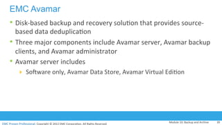 EMC	
  Proven	
  Professional.	
  Copyright	
  ©	
  2012	
  EMC	
  Corpora:on.	
  All	
  Rights	
  Reserved.	
  
EMC	
  Proven	
  Professional	
  
EMC Avamar
• Disk-­‐based	
  backup	
  and	
  recovery	
  solu:on	
  that	
  provides	
  source-­‐
based	
  data	
  deduplica:on	
  
• Three	
  major	
  components	
  include	
  Avamar	
  server,	
  Avamar	
  backup	
  
clients,	
  and	
  Avamar	
  administrator	
  	
  
• Avamar	
  server	
  includes	
  
!  Sohware	
  only,	
  Avamar	
  Data	
  Store,	
  Avamar	
  Virtual	
  Edi:on	
  
	
  
Module	
  10:	
  Backup	
  and	
  Archive	
   39	
  
 
