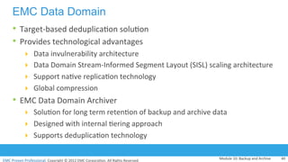 EMC	
  Proven	
  Professional.	
  Copyright	
  ©	
  2012	
  EMC	
  Corpora:on.	
  All	
  Rights	
  Reserved.	
  
EMC	
  Proven	
  Professional	
  
EMC Data Domain
•  Target-­‐based	
  deduplica:on	
  solu:on	
  
•  Provides	
  technological	
  advantages	
  	
  
!  Data	
  invulnerability	
  architecture	
  
!  Data	
  Domain	
  Stream-­‐Informed	
  Segment	
  Layout	
  (SISL)	
  scaling	
  architecture	
  	
  
!  Support	
  na:ve	
  replica:on	
  technology	
  
!  Global	
  compression	
  
•  EMC	
  Data	
  Domain	
  Archiver	
  	
  
!  Solu:on	
  for	
  long	
  term	
  reten:on	
  of	
  backup	
  and	
  archive	
  data	
  
!  Designed	
  with	
  internal	
  :ering	
  approach	
  
!  Supports	
  deduplica:on	
  technology	
  
Module	
  10:	
  Backup	
  and	
  Archive	
   40	
  
 