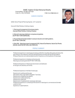 NAME: Haytham El-Said Mohamed Mosilhy
Current address: Port Said / Port Fouad
Contact No.: (002) 01007640856 E-Mail: hsm_422@hotmail.com
CAREER SYNOPSIS
QA/QC SeniorProject& PlanningEngineer.,2011-presentat
GanoubEl-WadiPetroleum Holdingcompany:
1- Planningandmanagementofoilandgas projects.
(GanobeElWadiPetroleum Holding Company).
2- Work with naturalgas distributioncompaniesandpipelines.
(EGYPTIAN TOWNGAS/REGAS).
3- ProcessNaturalGasSpecializationinpressurereductionandmeteringstations.
(EGYPTIAN TOWNGAS)
4- Work With - Naturalgas projectmanagement(LNG),NaturalGasNetworks, NaturalGas Planets.
(SEGAS LIQUEFIEDNATURAL GAS COMPLEX)
PROFILE SUMMARY
Professionalexperienceinnaturalgasprocessingpurifiedfrom impuritiesothergasesandreducethe
gas pressurein the networkto reachthe operatingpressureandalso addodorthrough stations
(PressureReductionandmeteringStations)withan Experienceontheliquefactionofnaturalgas.
Professionalexperienceinshutdownandturnarounds
Naturalgas processingplant(EGYPTIANTOWNGAS).
ProfessionalExperienceinNaturalgas transmission anddistribution
for fuel gas cars,factories,and homes.
Professionalexperienceinthefieldof natural gas.
ExperiencedinweldingpolyGaspipe.
Specializesinflow of gas stations (Egyptian TownGas)
ExperiencedinfirefightingGasstations.
Experiencedinsafetyengineering.
Experienced insalesGas.
ExperiencedinCoastalpaintsfor naturalgas steel pipes.
Professionalexperienceincontractingforthetransmitof naturalgas to commercial anddomestic
customerclient.
Experienceinwatertreatment.
 