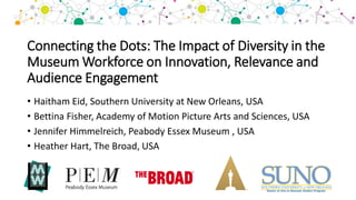 Connecting the Dots: The Impact of Diversity in the
Museum Workforce on Innovation, Relevance and
Audience Engagement
• Haitham Eid, Southern University at New Orleans, USA
• Bettina Fisher, Academy of Motion Picture Arts and Sciences, USA
• Jennifer Himmelreich, Peabody Essex Museum , USA
• Heather Hart, The Broad, USA
 
