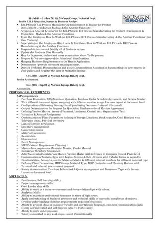 01-Jul-09 – 31-Jan 2011@ Mo'men Group, Technical Dept.
Senior E.R.P Specialist, System & Business Analyst.
 E.R.P Oracle R12 Process Manufacturing Implementer & Trainer for Product
Development , Production Module & the Another Functions
 Setup Data Analyst & Collector for E.R.P Oracle R12 Process Manufacturing for Product Development &
Production Module& the Another Functions
 Train the Employees How to Work on E.R.P Oracle R12 Process Manufacturing & the Another Functions (End
User Training)
 Supervising on the Employees (Key Users & End Users) How to Work on E.R.P Oracle R12 Process
Manufacturing & the Another Functions
 Responsible for create & Modify all of Products recipes
 Update the Products Cost Manually
 Map As-Is process, understand users expectations about To-Be process
 Prepare & Get user approval for Functional Specifications.
 Mapping Business Requirements to the Oracle Application.
 Demonstrate / provide necessary training to users.
 Develop Technical Documentation and assist Documentation Assistant in documenting the new process in
User guides and Register the same in Production instance
Oct 2008 – Jun 09 @ Mo'men Group, Bakery Dept.
Senior Accountant.
Dec 2006 – Sep 08 @ Mo'men Group, Bakery Dept.
Accountant.
PROFESSIONAL EXPERIENCES
SAP competencies
 Purchase Requisition, RFQ/Maintain Quotation, Purchase Order Schedule Agreement, and Service Master
 With different document types, assigning with different number range & screen layout at document level
 Configuration of Releasing Strategy for all purchasing Document(Internal / External)
 Output Determination for Request for Quotation, Purchase order & Outline Agreement
 Defining Vendor Master , terms of Payment, Incoterms, Central text, Organization Text
 Valuation & Account Assignment
 Customization of Plant Parameters defining of Storage Locations, Stock transfer, Good Receipts with
Tolerance limits, Physical Inventory
 Logistic Invoice Verification
 Inventory management
 Goods Movements
 Material Documents
 Reservation
 Store control
 Batch Management
 MRP(Material Requirement Planning )
 Master data preparation (Material Master, Vendor Master)
 Enterprise Structure finalization
 Activities related to Materials Master, Vendor Master with reference to Company Code & Plant level
 Customization of Material type with Logical Screens & Sub –Screens with Tabular forms as regard to
 Functionalities, Screen Layout for Material Master & different internal numbers for different material type
 Defining Plant Parameters, MRP Group, Material Type, MRP Controller and Planning Horizon with
External and internal procurement proposal.
 Source determination, Purchase Info record & Quota arrangement and Movement Type with Screen.
Layout at document level.
SOFT SKILLS:













Fast learner, Self-learning ability
Project management skills.
Good Leader ship skills
Ability to work in a team environment and foster relationships with others.
Analytical skills
Ability to maintain professional demeanor in times of high stress.
Apply understanding of business processes and technical skills to successful completion of projects.
Develop understanding of project requirements and client’s business.
Ability to present ideas in business-friendly and user-friendly language, excellent communication skills.
Highly self-motivated and self-directed Able To Work Hardly
Ability to work under pressure
Totally committed to any work requirement Unconditionally

 