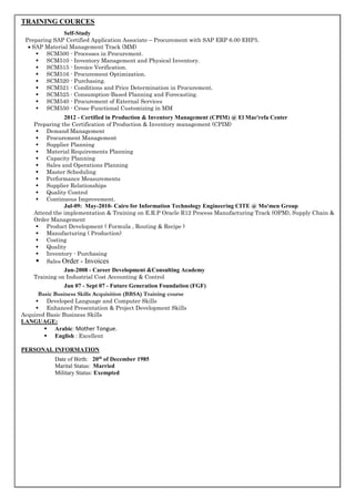 TRAINING COURCES
Self-Study
Preparing SAP Certified Application Associate – Procurement with SAP ERP 6.00 EHP5.
 SAP Material Management Track (MM)
 SCM500 - Processes in Procurement.
 SCM510 - Inventory Management and Physical Inventory.
 SCM515 - Invoice Verification.
 SCM516 - Procurement Optimization.
 SCM520 - Purchasing.
 SCM521 - Conditions and Price Determination in Procurement.
 SCM525 - Consumption-Based Planning and Forecasting.
 SCM540 - Procurement of External Services
 SCM550 - Cross-Functional Customizing in MM

2012 - Certified in Production & Inventory Management (CPIM) @ El Mae'refa Center
Preparing the Certification of Production & Inventory management (CPIM)
 Demand Management
 Procurement Management
 Supplier Planning
 Material Requirements Planning
 Capacity Planning
 Sales and Operations Planning
 Master Scheduling
 Performance Measurements
 Supplier Relationships
 Quality Control
 Continuous Improvement.

Jul-09: May-2010- Cairo for Information Technology Engineering CITE @ Mo'men Group
Attend the implementation & Training on E.R.P Oracle R12 Process Manufacturing Track (OPM), Supply Chain &
Order Management
 Product Development ( Formula , Routing & Recipe )
 Manufacturing ( Production)
 Costing
 Quality
 Inventory - Purchasing
 Sales Order - Invoices

Jun-2008 - Career Development &Consulting Academy
Training on Industrial Cost Accounting & Control

Jun 07 - Sept 07 - Future Generation Foundation (FGF)
Basic Business Skills Acquisition (BBSA) Training course
 Developed Language and Computer Skills
 Enhanced Presentation & Project Development Skills
Acquired Basic Business Skills
LANGUAGE:
 Arabic: Mother Tongue.
 English : Excellent
PERSONAL INFORMATION
Date of Birth: 20th of December 1985
Marital Status: Married
Military Status: Exempted

 
