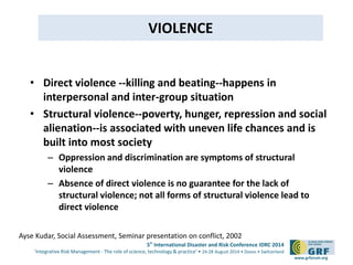5th International Disaster and Risk Conference IDRC 2014 
‘Integrative Risk Management - The role of science, technology & practice‘ • 24-28 August 2014 • Davos • Switzerland 
www.grforum.org 
VIOLENCE 
• Direct violence --killing and beating--happens in 
interpersonal and inter-group situation 
• Structural violence--poverty, hunger, repression and social 
alienation--is associated with uneven life chances and is 
built into most society 
– Oppression and discrimination are symptoms of structural 
violence 
– Absence of direct violence is no guarantee for the lack of 
structural violence; not all forms of structural violence lead to 
direct violence 
Ayse Kudar, Social Assessment, Seminar presentation on conflict, 2002 
 