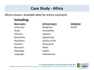 5th International Disaster and Risk Conference IDRC 2014 
‘Integrative Risk Management - The role of science, technology & practice‘ • 24-28 August 2014 • Davos • Switzerland 
www.grforum.org 
Case Study - Africa 
Africa chosen: Available data for entire continent 
Including: 
Base Layers Derived Layers Validation 
Land cover Roughness ACLED 
Roads Accessibility 
Ethnicity Isolation 
Boundaries Opportunity 
Population Quality of Life 
Elevation Persecution 
Resources Water 
Hydrology English 
Languages Development 
 
