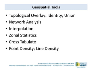 5th International Disaster and Risk Conference IDRC 2014 
‘Integrative Risk Management - The role of science, technology & practice‘ • 24-28 August 2014 • Davos • Switzerland 
www.grforum.org 
Geospatial Tools 
• Topological Overlay: Identity; Union 
• Network Analysis 
• Interpolation 
• Zonal Statistics 
• Cross Tabulate 
• Point Density; Line Density 
 