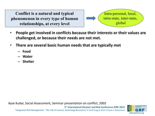 Conflict is a natural and typical 
phenomenon in every type of human 
relationships, at every level 
• People get involved in conflicts because their interests or their values are 
5th International Disaster and Risk Conference IDRC 2014 
‘Integrative Risk Management - The role of science, technology & practice‘ • 24-28 August 2014 • Davos • Switzerland 
www.grforum.org 
challenged, or because their needs are not met. 
• There are several basic human needs that are typically met 
– Food 
– Water 
– Shelter 
Intra-personal, local, 
intra-state, inter-state, 
global 
Ayse Kudar, Social Assessment, Seminar presentation on conflict, 2002 
 