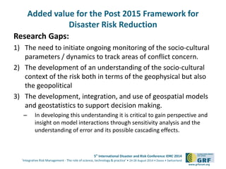Added value for the Post 2015 Framework for 
5th International Disaster and Risk Conference IDRC 2014 
‘Integrative Risk Management - The role of science, technology & practice‘ • 24-28 August 2014 • Davos • Switzerland 
www.grforum.org 
Disaster Risk Reduction 
Research Gaps: 
1) The need to initiate ongoing monitoring of the socio-cultural 
parameters / dynamics to track areas of conflict concern. 
2) The development of an understanding of the socio-cultural 
context of the risk both in terms of the geophysical but also 
the geopolitical 
3) The development, integration, and use of geospatial models 
and geostatistics to support decision making. 
– In developing this understanding it is critical to gain perspective and 
insight on model interactions through sensitivity analysis and the 
understanding of error and its possible cascading effects. 
 