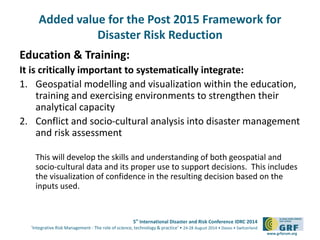 Added value for the Post 2015 Framework for 
5th International Disaster and Risk Conference IDRC 2014 
‘Integrative Risk Management - The role of science, technology & practice‘ • 24-28 August 2014 • Davos • Switzerland 
www.grforum.org 
Disaster Risk Reduction 
Education & Training: 
It is critically important to systematically integrate: 
1. Geospatial modelling and visualization within the education, 
training and exercising environments to strengthen their 
analytical capacity 
2. Conflict and socio-cultural analysis into disaster management 
and risk assessment 
This will develop the skills and understanding of both geospatial and 
socio-cultural data and its proper use to support decisions. This includes 
the visualization of confidence in the resulting decision based on the 
inputs used. 
 