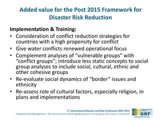 Added value for the Post 2015 Framework for 
5th International Disaster and Risk Conference IDRC 2014 
‘Integrative Risk Management - The role of science, technology & practice‘ • 24-28 August 2014 • Davos • Switzerland 
www.grforum.org 
Disaster Risk Reduction 
Implementation & Training: 
• Consideration of conflict reduction strategies for 
countries with a high propensity for conflict 
• Give water conflicts renewed operational focus 
• Complement analyses of “vulnerable groups” with 
“conflict groups”; introduce less static concepts to social 
group analyses to include social, cultural, ethnic and 
other cohesive groups 
• Re-evaluate social dynamics of “border” issues and 
ethnicity 
• Re-assess role of cultural factors, especially religion, in 
plans and implementations 
 