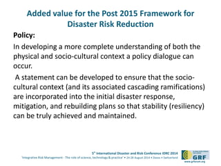 Added value for the Post 2015 Framework for 
5th International Disaster and Risk Conference IDRC 2014 
‘Integrative Risk Management - The role of science, technology & practice‘ • 24-28 August 2014 • Davos • Switzerland 
www.grforum.org 
Disaster Risk Reduction 
Policy: 
In developing a more complete understanding of both the 
physical and socio-cultural context a policy dialogue can 
occur. 
A statement can be developed to ensure that the socio-cultural 
context (and its associated cascading ramifications) 
are incorporated into the initial disaster response, 
mitigation, and rebuilding plans so that stability (resiliency) 
can be truly achieved and maintained. 
 