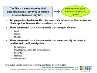 Conflict is a natural and typical 
phenomenon in every type of human 
relationships, at every level 
• People get involved in conflicts because their interests or their values are 
5th International Disaster and Risk Conference IDRC 2014 
‘Integrative Risk Management - The role of science, technology & practice‘ • 24-28 August 2014 • Davos • Switzerland 
www.grforum.org 
challenged, or because their needs are not met. 
• There are several basic human needs that are typically met 
– Food 
– Water 
– Shelter 
• There are several basic human needs that are especially pertinent to 
conflict and conflict mitigation: 
– Recognition 
– Development (and self-actualization) 
– Security 
– Identity 
– Community 
Intra-personal, local, 
intra-state, inter-state, 
global 
Ayse Kudar, Social Assessment, Seminar presentation on conflict, 2002 
 