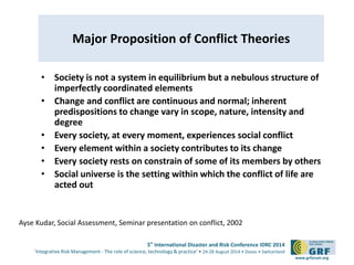 5th International Disaster and Risk Conference IDRC 2014 
‘Integrative Risk Management - The role of science, technology & practice‘ • 24-28 August 2014 • Davos • Switzerland 
www.grforum.org 
Major Proposition of Conflict Theories 
• Society is not a system in equilibrium but a nebulous structure of 
imperfectly coordinated elements 
• Change and conflict are continuous and normal; inherent 
predispositions to change vary in scope, nature, intensity and 
degree 
• Every society, at every moment, experiences social conflict 
• Every element within a society contributes to its change 
• Every society rests on constrain of some of its members by others 
• Social universe is the setting within which the conflict of life are 
acted out 
Ayse Kudar, Social Assessment, Seminar presentation on conflict, 2002 
 
