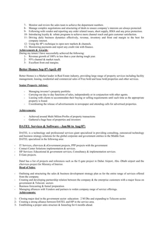 7-  Monitor and review the sales team to achieve the department numbers
        8-  Manage complex negotiations and structuring of deals to ensure company’s interests are always protected.
        9-  Following with vendor and reporting any order related issues, short supply, RMA and any price protection.
        10- Introducing loyalty & rebate programs to achieve more channel reach and gain customer satisfaction.
        11- Driving daily business dynamics effectively, revenue, inventory and front end margin to the best for
            company interest.
        12- Using the 4P’s technique to open new markets & channels.
        13- Monitoring payments and report any credit risk with finance.
    Achievements & Awards:
    During my tenure I have successfully achieved the following:
        1- Revenue growth of 100% in less than a year during tough year.
        2- 95% channel & market reach.
        3- Excellent front end margins.

    Better Homes Sep 07-April -09
    Better Homes is a Market leader in Real Estate industry, providing large range of property services including facility
    management, leasing, residential and commercial sales of Free hold and lease hold properties and other services.

    Senior Property Advisor:

        -     Managing investor’s property portfolio
        -     Carrying-out day to day functions of sales, independently or in conjunction with other agents.
        -     Liaising with clients to accommodate their buying or selling requirements until such time as the appropriate
              property is found.
        -     Coordinating the release of advertisements in newspaper and attending calls for advertised properties.

    Achievements:

        -     Achieved around Multi Milion Profits of property transactions
        -     Gathered a huge base of properties and investors

    DATEL Services & Software - Jan/06 to Aug/07:
    DATEL is a technology and professional services giant specialized in providing consulting, outsourced technology
    and business strategy solutions for the global corporate and government entities in the Middle East.
    DATEL specialized in the following area:

-   IT Services, eServices & eGovernment projects, PPP projects with the government
-   Contact Center Solutions implementation & services.
-   HP Services: Educational & government services, Consultancy & implementation services.
-   E-Gate projects.

    Datel has a list of projects and references such as the E-gate project in Dubai Airport, Abu -Dhabi airport and the
    eServices project for Ministry of Interior.
    Head of Sales:

-   Outlining and structuring the sales & business development strategy plan as for the entire range of services offered
    from the company.
-   Creating and developing partnership relation between the company & the enterprise customers with a major focus on
    government & Telecom sectors
-   Business forecasting & funnel preparation.
-   Managing alliances with Vendors and partners to widen company range of service offerings.
    Achievements:

1- Closing major deal in the government sector -education- 2 M Dhs and expanding to Telecom sector.
2- Creating a strong alliance between DATEL and HP in the service area.
3- Establishing a proper sales structure & funneling for 6 months ahead.
 