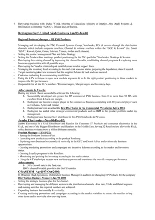4- Developed business with: Dubai World, Ministry of Education, Ministry of interior, Abu Dhabi Systems &
   Information Committee “ADSIC”, Etisalat and Al-thuraya.

    Redington Gulf- United Arab Emirates Jan/03-Jan/06
    Regional Business Manager – HP PSG Products:

    Managing and developing the PSG Personal Systems Group, Notebooks, PCs & servers through the distribution
    channels which include corporate resellers, Channel & volume resellers within the “GCC & Levant” (i.e. Saudi
    “KSA”, Kuwait, Qatar, Oman, Bahrain, Yemen, Jordan and Lebanon).
-   Setting the product management Plan and Sales Strategy.
-   Setting the Product/Area roadmap, product positioning for the PSG portfolio “Notebooks, Desktops & Servers.
-   Developing the existing channel by improving the channel breadth, establishing channel programs & exploring more
    business opportunities with all possible ways.
-   Developing the Vendor relationship & establish more vendor support lines.
-   Managing the inventory level according to the market & seasonal status, preparing the liquidation plans if needed.
-   Target monitoring &review to ensure that the supplier Rebates & back ends are secured.
-   Customer evaluating & recommending credit lines.
-   Using the 4 P's technique to open new markets segments & to do the right product positioning in those markets to
    improve the BU performance.
-   Responsible for all the BU’s numbers “Revenue targets, Margin targets and Inventory days.

    Achievements & Awards:
    During my tenure I have successfully achieved the following:
        1- Successfully developed and grown the HP commercial PSG business from 0 to more than 50 M$ with
            excellent front & back end margin.
        2- Redington has become a major player in the commercial business competing with 10 years old player such
            as Techdata, Aptec and Emitac
        3- Redington has been awarded the Best Distributor in the Commercial PSG during Gitex 2004.
        4- Redington has added other strategic commercial products such as IBM to the product portfolio under my
            management.
        5- Redington have become No 1 distributor in this PSG Notebooks & PCs area.
    Jumbo Electronics –Nov-00-Dec-02:
    Jumbo Electronics is a UAE Distributor and Retailer for Consumer IT Products and consumer electronics in the
    UAE, and one of the Biggest Distributors and Retailers in the Middle East, having 32 Retail outlets allover the UAE,
    with a business volume above a billion Dirhams annually.
    Product Manager –IBM PCD:
    - Setting the Products Business Plan.
    - Launching new products according to the product Roadmap.
    - Exploring more business horizontally & vertically in the GCC and North Africa and evaluate the business
    opportunities.
    - Creating marketing promotions and campaigns and incentive Scheme according to the market and inventory
    status.
    - Creating Loyalty programs to the Resellers.
    - Monitoring and pushing the inventory according to the market status.
    - Using the 4 P's technique to open new markets segments and to enhance the overall company performance.
    Achievements:
         1- 50% Growth rate in the first year.
         100 % channel breadth growth in the Gulf Countries
    ORASCOM April 97-Oct/2000:
    In Orascom I had 2 positions, Distribution business Manager in addition to Managing HP Products for the company
    Distribution Business Manager Jan-98-2000
−   Setting the strategic business plan for the channel.
−   Developing and managing the different sectors in the distribution channels –Run rate, VARs and Retail segment
    and making sure that the required numbers are achieved.
−   Expanding business horizontally & vertically.
−   Creating marketing promotions and campaigns according to the market variables to attract the reseller to buy
    more items and to move the slow moving items.
 