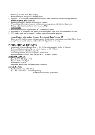 −  Monitoring the entire stock of the company.
−  Setting the frequent strategic stock plan per product.
−  Using the 4 P's technique to open new markets segments and to enhance the overall company performance.
   Product Manager April/97-Jan/98:
- Responsible for all HP Business numbers for the company.
- Work with the different departments to get the number done, corporate & Distribution department.
- Bidding and writing technical specs in the tenders & RFQ’s
   Achievements:
1- Growing the distribution segment up to L.E 120 M with 5+ % margin
2- Growth rate of 50 % year over year, leading to becoming market leader in the distribution market in Egypt.
3- 95 % market reach, catering various IT products to the different market segments.

    Army Forces- Information Systems department- June 94- Apr 97:
    I have served 30 moths obligatory military service in the information systems department of the Military forces,
    doing IT maintenance & technical job for different IT departments of the army.

PROFESSIONAL TRAINING
    Ambitious & Motivation Training: Done by Bob Urichuck, the Author for “Online for lifetime”.
    Professional Sales techniques: Up your bottom line done by Bob Urichuck.
    Complex negotiation and deal closing skills.
    Time management and effective delegation & prioritization.
    Professional Product training in HP PSG, ISS & IPG, IBM-PCD Products.
PERSONA DATA
    Date of Birth: 5th of April 1971.
    Place of Birth : Cairo, Egypt.
    Marital Status: Married
    Languages: Native Arabic, fluent English and fair French.
EDUCATION
    Faculty of Engineering (1989-1994),
    B.Sc. Of Electrical and Computer Engineering.
                                   List of References available upon request
 