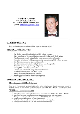 Haithem Ammar
                Dubai, United Arab Emirates
           Cel : +971-50-7840988, +2 010 5570311
           E-mail: mhhammar@hotmail.com




      _____________________________________________________________

CAREER OBJECTIVE
  Looking for a challenging senior position in a professional company.

PERSONAL CAPABILITIES

      •     Developing multimillion $ business in high volume business.
      •     Deep knowledge of the channel business across GCC, Levant & North Africa.
      •     Regular market research and gathering market & competition information
      •     Managing sales teams, building success stories and generating high volume revenue.
      •     Excellent communication & presentation skills.
      •     Excellent complex negotiation & high volume deal closing skills.
      •     Product management, positioning and pricing.
      •     Driving P&L parameters successfully
      •     Creating new ideas which brings new lines of revenues.
      •     Effective Communication with the “C” level.
      •     Strong researcher and information collector.
      •     Sharp, aggressive and flexible business approach

PROFESSIONAL EXPERIENCE
  Metra Computers KSA May-09 Current:
  Metra is No 1 IT distributor in Egypt and No 2 in the ME region, Metra is a major player in the consumer business in
  the UAE, Gulf and the main player in Egypt carries products such as: HP, Dell, SAMSUNG, Cisco, Microsoft, Intel
  and others.
   Head- Channel & Corporate business- KSA

      1-    Setting the go to market strategy for the channel & consumer business HP IPG, PSG, Dell & SAMSUNG.
      2-    Supervising the product managers in ordering, back log monitoring and short supply issues.
      3-    Pricing and sensitive price calls for special seasons, DSF, DSS, Back to School & Gitex seasons.
      4-    Introducing promo’s and bundles for same seasonal events.
      5-    Product launch events and roadmaps for newly introduced models of products.
      6-    Preparing liquidation plans for “EOL” end of line/discontinued products.
 