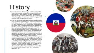 History
The recorded history of Haiti began on 5 December 1492,
when the European navigator Christopher Columbus
came across a large island in the west of the Atlantic
Ocean that later came to be known as the Caribbean. In
1711, the city Cap Francais was established by Louis XIV
and took over as capital of the colony.
In 1726, the city of Les Cayes was founded on the Southern
coast which became the biggest settlement in the south.
In 1749, the city of Port-au-Prince was established on
the West coast, which in 1770 took over as the capital of
the colony from Cap-Francais Prior to the Seven Years'
War. The economy gradually expanded, with sugar and,
later, coffee becoming important export crops. The
outbreak of revolution in France in the summer of 1789
had a powerful effect on the colony. While the French
settlers debated how new revolutionary laws would
apply, civil war broke out in 1790 when the free-men of
colour claimed they too were French citizens. In Paris, a
group led by Julien Raimond and Vincent Oge,
unsuccessfully petitioned the white planter delegates to
support mulatto claims for full civil and political rights.
After his demands were refused, he attempted to incite
a revolt. Oge and Jean Baptiste Chavennes, a veteran
attempted to attack Cap Francais. However, the rebels
refused to arm or free their slaves, or to challenge the
status of slavery, and their attack was defeated.
Afterwards, they fled. they were captured, returned to
the French authorities, and both were executed in
February 1791.
 
