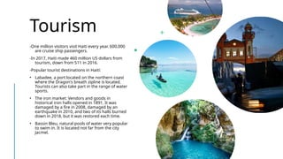 Tourism
-One million visitors visit Haiti every year. 600,000
are cruise ship passengers.
-In 2017, Haiti made 460 million US dollars from
tourism, down from 511 in 2016.
-Popular tourist destinations in Haiti:
• Labadee, a port located on the northern coast
where the Dragon's breath zipline is located.
Tourists can also take part in the range of water
sports.
• The iron market: Vendors and goods in
historical iron halls opened in 1891. It was
damaged by a fire in 2008, damaged by an
earthquake in 2010, and two of its halls burned
down in 2018, but it was restored each time.
• Bassin Bleu, natural pools of water very popular
to swim in. It is located not far from the city
Jacmel.
 
