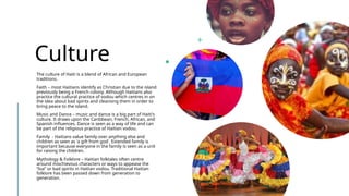 Culture
The culture of Haiti is a blend of African and European
traditions.
Faith – most Haitians identify as Christian due to the island
previously being a French colony. Although Haitians also
practice the cultural practice of vodou which centres in on
the idea about bad spirits and cleansing them in order to
bring peace to the island.
Music and Dance – music and dance is a big part of Haiti's
culture. It draws upon the Caribbean, French, African, and
Spanish influences. Dance is seen as a way of life and can
be part of the religious practice of Haitian vodou.
Family - Haitians value family over anything else and
children as seen as 'a gift from god'. Extended family is
important because everyone in the family is seen as a unit
for raising the children.
Mythology & Folklore – Haitian folktales often centre
around mischievous characters or ways to appease the
“loa” or bad spirits in Haitian vodou. Traditional Haitian
folklore has been passed down from generation to
generation.
 