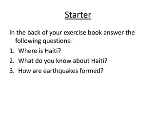 StarterIn the back of your exercise book answer the following questions:Where is Haiti?What do you know about Haiti?How are earthquakes formed?