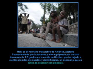 Haití es el hermano más pobre de América, azotado frecuentemente por huracanes y ahora golpeado por un fatal terremoto de 7,3 grados en la escala de Richter, que ha dejado a cientos de miles de muertos y damnificados, un escenario que es   difícil de describir con palabras . 