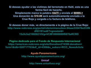 Si deseas ayudar a las víctimas del terremoto en Haití, esta es una forma fácil de hacerlo. Simplemente marca la palabra   HAITI  y envíala al  90999.  Una donación de  $10.00  será automáticamente enviada a la Cruz Roja y cargada a tu factura de teléfono. Si deseas donar más, ve directamente a la página de la Cruz Roja: http://www.redcross.org/portal/site/en/menuitem.94aae335470e233f6cf911 df43181aa0/? vgnextoid = 15c0c5a210826210VgnVCM10000089f0870aRCRD Página dedicada para el Fondo de Respuesta Internacional https://american.redcross.org/site/Donation2?4306.donation= form1& idb =520717783& df_id =4306& s_subsrc = RCO_NewsArticle   Ayuda Panamericana http ://www.ayudapanamericana.org/   Unicef http://www.unicefusa.org/   