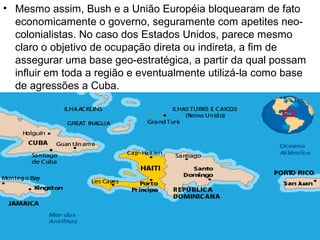 • Mesmo assim, Bush e a União Européia bloquearam de fato
economicamente o governo, seguramente com apetites neo-
colonialistas. No caso dos Estados Unidos, parece mesmo
claro o objetivo de ocupação direta ou indireta, a fim de
assegurar uma base geo-estratégica, a partir da qual possam
influir em toda a região e eventualmente utilizá-la como base
de agressões a Cuba.
 