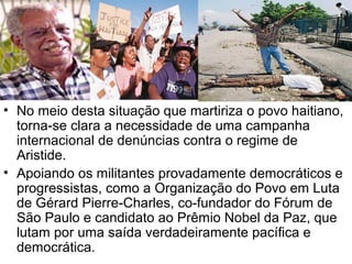 • No meio desta situação que martiriza o povo haitiano,
torna-se clara a necessidade de uma campanha
internacional de denúncias contra o regime de
Aristide.
• Apoiando os militantes provadamente democráticos e
progressistas, como a Organização do Povo em Luta
de Gérard Pierre-Charles, co-fundador do Fórum de
São Paulo e candidato ao Prêmio Nobel da Paz, que
lutam por uma saída verdadeiramente pacífica e
democrática.
 