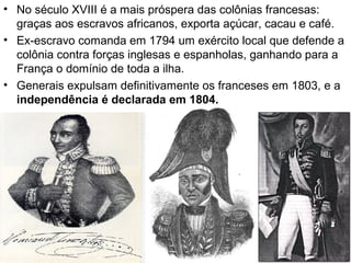 • No século XVIII é a mais próspera das colônias francesas:
graças aos escravos africanos, exporta açúcar, cacau e café.
• Ex-escravo comanda em 1794 um exército local que defende a
colônia contra forças inglesas e espanholas, ganhando para a
França o domínio de toda a ilha.
• Generais expulsam definitivamente os franceses em 1803, e a
independência é declarada em 1804.
 