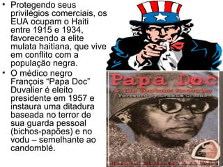 • Protegendo seus
privilégios comerciais, os
EUA ocupam o Haiti
entre 1915 e 1934,
favorecendo a elite
mulata haitiana, que vive
em conflito com a
população negra.
• O médico negro
François “Papa Doc”
Duvalier é eleito
presidente em 1957 e
instaura uma ditadura
baseada no terror de
sua guarda pessoal
(bichos-papões) e no
vodu – semelhante ao
candomblé.
 