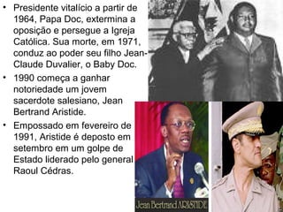 • Presidente vitalício a partir de
1964, Papa Doc, extermina a
oposição e persegue a Igreja
Católica. Sua morte, em 1971,
conduz ao poder seu filho Jean-
Claude Duvalier, o Baby Doc.
• 1990 começa a ganhar
notoriedade um jovem
sacerdote salesiano, Jean
Bertrand Aristide.
• Empossado em fevereiro de
1991, Aristide é deposto em
setembro em um golpe de
Estado liderado pelo general
Raoul Cédras.
 