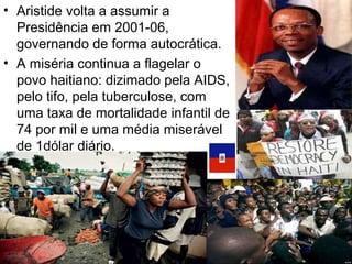 • Aristide volta a assumir a
Presidência em 2001-06,
governando de forma autocrática.
• A miséria continua a flagelar o
povo haitiano: dizimado pela AIDS,
pelo tifo, pela tuberculose, com
uma taxa de mortalidade infantil de
74 por mil e uma média miserável
de 1dólar diário.
 
