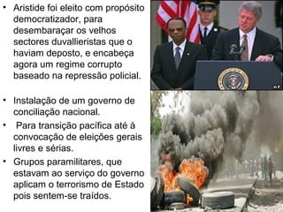• Aristide foi eleito com propósito
democratizador, para
desembaraçar os velhos
sectores duvallieristas que o
haviam deposto, e encabeça
agora um regime corrupto
baseado na repressão policial.
• Instalação de um governo de
conciliação nacional.
• Para transição pacífica até à
convocação de eleições gerais
livres e sérias.
• Grupos paramilitares, que
estavam ao serviço do governo
aplicam o terrorismo de Estado
pois sentem-se traídos.
 