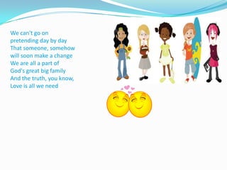 We can't go on pretending day by dayThat someone, somehow will soon make a changeWe are all a part of God's great big familyAnd the truth, you know,Love is all we need
