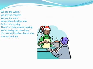 We are the world, we are the childrenWe are the ones who make a brighter daySo let's start givingThere's a choice we're makingWe're saving our own livesit's true we'll make a better dayJust you and me