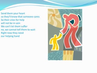 Send them your heart so they'll know that someone caresSo their cries for help will not be in vainWe can't let them suffer no, we cannot tell them to waitRight now they need our helping hand