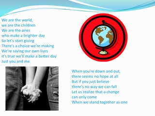 We are the world, we are the childrenWe are the ones who make a brighter daySo let's start givingThere's a choice we're makingWe're saving our own livesit's true we'll make a better dayJust you and meWhen you're down and out, there seems no hope at allBut if you just believe there's no way we can fallLet us realize that a change can only comeWhen we stand together as one