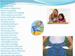 We are the world, we are the childrenWe are the ones who make a brighter daySo let's start givingTheres a choice we're makingWe're saving our own livesits true we'll make a better dayJust you and meEveryday citizens, everybody pitching inYou say more love, you say no moreYou sensing more, you sensing more loveYou and I, you and I Twelve days no water where's your will to live?we'll amplify the loveand watch it multiplyfeeling like the world's endwe can make the world winlike Katrina, Africa, Indonesia,and now Haiti needs usthey need us, they need us