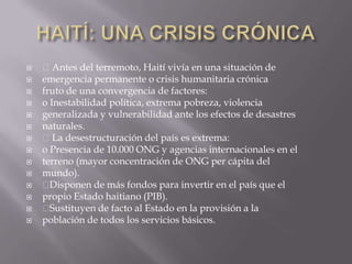    Antes del terremoto, Haití vivía en una situación de
   emergencia permanente o crisis humanitaria crónica
   fruto de una convergencia de factores:
   o Inestabilidad política, extrema pobreza, violencia
   generalizada y vulnerabilidad ante los efectos de desastres
   naturales.
   La desestructuración del país es extrema:
   o Presencia de 10.000 ONG y agencias internacionales en el
   terreno (mayor concentración de ONG per cápita del
   mundo).
    Disponen de más fondos para invertir en el país que el
   propio Estado haitiano (PIB).
    Sustituyen de facto al Estado en la provisión a la
   población de todos los servicios básicos.
 